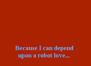 Because I can depend
upon a robot love...