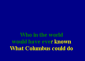 Who in the world
would have ever known
What Columbus could do