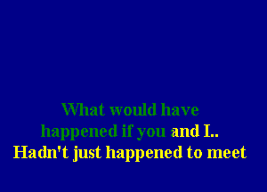 What would have
happened if you and I..
Hadn't just happened to meet