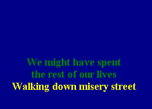 We might have spent
the rest of our lives
W 2111ng down misery street