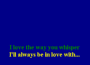 I love the way you whisper
I'll always be in love with...