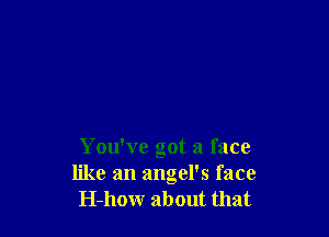 You've got a face
like an angel's face
H-how about that