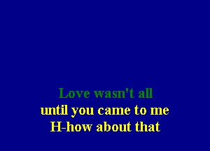 Love wasn't all
lmtil you came to me
H-how about that