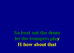 So beat out the drum
let the trumpets play
H-how about that
