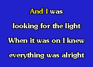 And I was
looking for the light

When it was on I knew

everything was alright