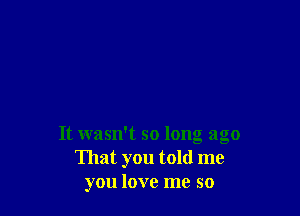 It wasn't so long ago
That you told me
you love me so