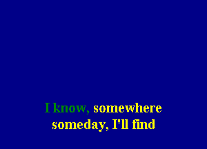 I know, somewhere
someday, I'll find