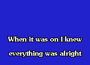 When it was on I knew

everything was alright