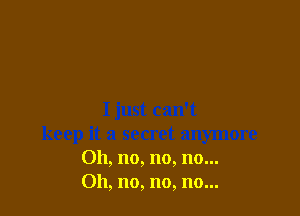 I just can't
keep it a secret anymore
Oh, no, no, no...
011, no, no, no...