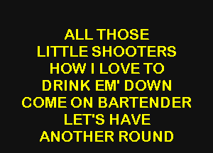 ALL THOSE
LITI'LE SHOOTERS
HOW I LOVE TO
DRINK EM' DOWN
COME ON BARTENDER
LET'S HAVE
ANOTHER ROUND