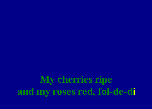 My cherries ripe
and my roses red, fol-de-di