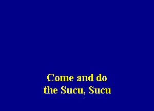 Come and (lo
the Sucu, Sucu