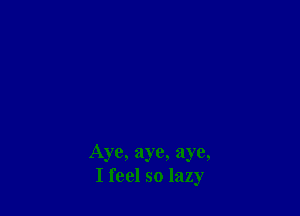 Aye, aye, aye,
I feel so lazy