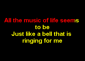 All the music of life seems
to be

Just like a bell that is
ringing for me