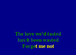 The love we'd tasted
has it been wasted
Forget me not
