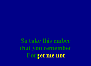 So take this ember
that you remember
Forget me not