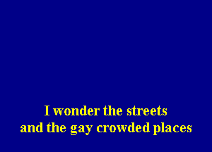 I wonder the streets
and the gay crowded places