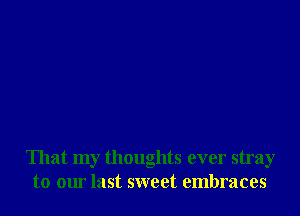 That my thoughts ever stray
to our last sweet embraces