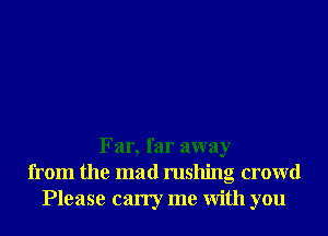Far, far away
from the mad rushing crowd
Please carry me With you
