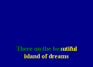 There on the beautiful
island of dreams