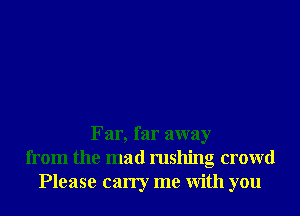 Far, far away
from the mad rushing crowd
Please carry me With you