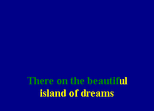 There on the beautiful
island of dreams
