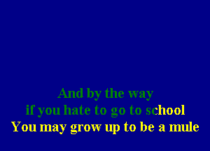 And by the way
if you hate to go to school
You may grow up to be a mule