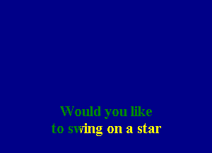 W ould you like
to swing on a star