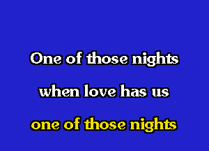 One of those nights

when love has us

one of those nights