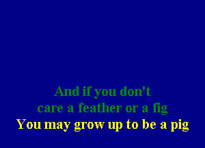 And if you don't
care a feather or a fig
You may grow up to be a pig