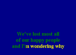 We've lost most all
of our happy people
and I'm wondering why