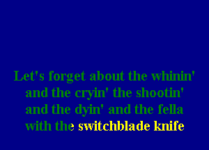 Let's forget about the Whinin'
and the cryin' the shootin'
and the dyin' and the fella
With the switchblade knife