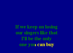 If we keep on losing
our singers like that

I'll be the only
one you can buy