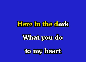 Here in the dark

What you do

to my heart