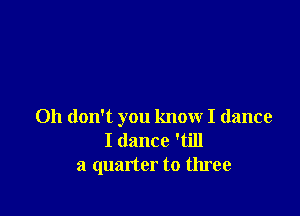 Oh don't you know I dance
I dance 'till
a quarter to three