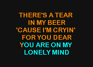 TH ERE'S ATEAR
IN MY BEER
'CAUSE I'M CRYIN'
FOR YOU DEAR
YOU ARE ON MY

LONELY MIND l