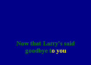 Now that Larry's said
goodbye to you