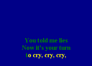 You told me lies
N ow it's your turn
to cry, cry, cry,