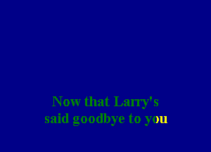 Now that Larry's
said goodbye to you