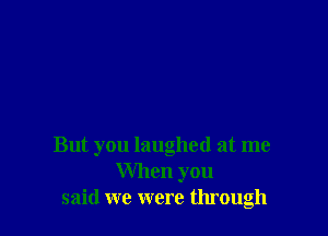 But you laughed at me
When you
said we were through