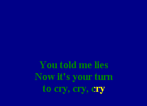 You told me lies
N ow it's your turn
to cry, cry, cry