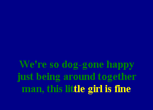 We're so dog-gone happy
just being around together
man, this little girl is fme