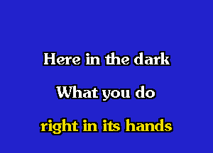 Here in the dark

What you do

right in its hands