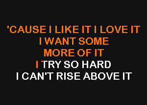 'CAUSEI LIKE ITI LOVE IT
IWANT SOME
MORE OF IT
ITRY SO HARD
I CAN'T RISE ABOVE IT