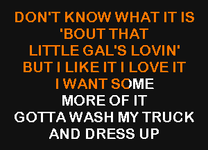 DON'T KNOW WHAT IT IS
'BOUT THAT
LITI'LE GAL'S LOVIN'
BUTI LIKE ITI LOVE IT
IWANT SOME
MORE OF IT
GOTI'A WASH MY TRUCK
AND DRESS UP