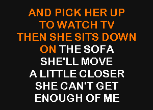 AND PICK HER UP
TO WATCH TV
THEN SHE SITS DOWN
ON THE SOFA
SHE'LL MOVE
A LITTLE CLOSER
SHE CAN'T GET
ENOUGH OF ME