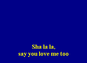 Sha la la,
say you love me too