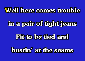 Well here comes trouble
in a pair of tight jeans
Fit to be tied and

bustin' at the seams