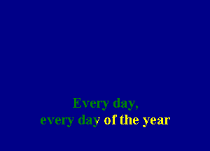 Every day,
every day of the year