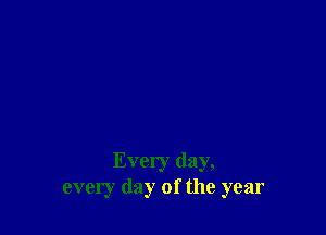 Every day,
every day of the year